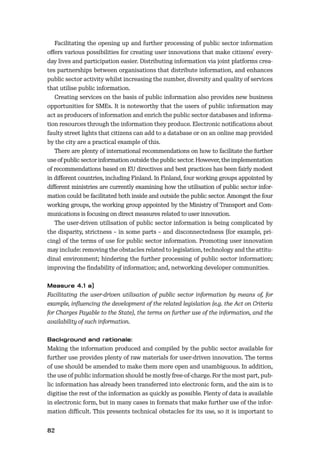 82
Facilitating the opening up and further processing of public sector information
oﬀers various possibilities for creating user innovations that make citizens’ every-
day lives and participation easier. Distributing information via joint platforms crea-
tes partnerships between organisations that distribute information, and enhances
public sector activity whilst increasing the number, diversity and quality of services
that utilise public information.
Creating services on the basis of public information also provides new business
opportunities for SMEs. It is noteworthy that the users of public information may
act as producers of information and enrich the public sector databases and informa-
tion resources through the information they produce. Electronic notiﬁcations about
faulty street lights that citizens can add to a database or on an online map provided
by the city are a practical example of this.
There are plenty of international recommendations on how to facilitate the further
use of public sector information outside the public sector. However, the implementation
of recommendations based on EU directives and best practices has been fairly modest
in diﬀerent countries, including Finland. In Finland, four working groups appointed by
diﬀerent ministries are currently examining how the utilisation of public sector infor-
mation could be facilitated both inside and outside the public sector. Amongst the four
working groups, the working group appointed by the Ministry of Transport and Com-
munications is focusing on direct measures related to user innovation.
The user-driven utilisation of public sector information is being complicated by
the disparity, strictness – in some parts – and disconnectedness (for example, pri-
cing) of the terms of use for public sector information. Promoting user innovation
may include: removing the obstacles related to legislation, technology and the attitu-
dinal environment; hindering the further processing of public sector information;
improving the ﬁndability of information; and, networking developer communities.
Facilitating the user-driven utilisation of public sector information by means of, for
example, inﬂuencing the development of the related legislation (e.g. the Act on Criteria
for Charges Payable to the State), the terms on further use of the information, and the
availability of such information.
Making the information produced and compiled by the public sector available for
further use provides plenty of raw materials for user-driven innovation. The terms
of use should be amended to make them more open and unambiguous. In addition,
the use of public information should be mostly free-of-charge. For the most part, pub-
lic information has already been transferred into electronic form, and the aim is to
digitise the rest of the information as quickly as possible. Plenty of data is available
in electronic form, but in many cases in formats that make further use of the infor-
mation diﬃcult. This presents technical obstacles for its use, so it is important to
 