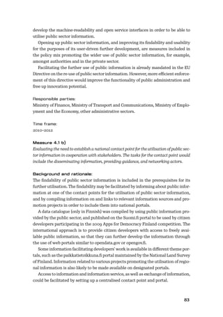 8283
develop the machine-readability and open service interfaces in order to be able to
utilise public sector information.
Opening up public sector information, and improving its ﬁndability and usability
for the purposes of its user-driven further development, are measures included in
the policy mix promoting the wider use of public sector information, for example,
amongst authorities and in the private sector.
Facilitating the further use of public information is already mandated in the EU
Directive on the re-use of public sector information. However, more eﬃcient enforce-
ment of this directive would improve the functionality of public administration and
free up innovation potential.
Ministry of Finance, Ministry of Transport and Communications, Ministry of Emplo-
yment and the Economy, other administrative sectors.
2010–2012
Evaluating the need to establish a national contact point for the utilisation of public sec-
tor information in cooperation with stakeholders. The tasks for the contact point would
include the disseminating information, providing guidance, and networking actors.
The ﬁndability of public sector information is included in the prerequisites for its
further utilisation. The ﬁndability may be facilitated by informing about public infor-
mation at one of the contact points for the utilisation of public sector information,
and by compiling information on and links to relevant information sources and pro-
motion projects in order to include them into national portals.
A data catalogue (only in Finnish) was compiled by using public information pro-
vided by the public sector, and published on the Suomi.ﬁ portal to be used by citizen
developers participating in the 2009 Apps for Democracy Finland competition. The
international approach is to provide citizen developers with access to freely avai-
lable public information, so that they can further develop the information through
the use of web portals similar to opendata.gov or opengov.ﬁ.
Some information facilitating developers’ work is available in diﬀerent theme por-
tals, such as the paikkatietoikkuna.ﬁ portal maintained by the National Land Survey
of Finland. Information related to various projects promoting the utilisation of regio-
nal information is also likely to be made available on designated portals.
Access to information and information service, as well as exchange of information,
could be facilitated by setting up a centralised contact point and portal.
 