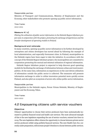 84
Ministry of Transport and Communications, Ministry of Employment and the
Economy, other stakeholders who promote opening up public sector information.
2010–2011
Piloting the utilisation of public sector information in the Helsinki Region Infoshare pro-
ject and, in conjunction with the project, promoting the exchange of experiences and the
broader development of operating models in Finland.
In many countries, opening up public sector information to be further developed by
enterprises and citizen developers has moved ahead by following the example of
local administration, and especially forerunner cities. In Finland, municipalities in
the Helsinki region have been eager to take the initiative. In accordance with the
concept of the Helsinki Region Infoshare project, the municipalities are committed to
cooperation promoting the mutual and external utilisation of regional information.
Helsinki Region Infoshare project is expected to help discover good operating
models for facilitating the exchange of information between urban and rural munici-
palities. At the same time, information on experiences on the user-driven utilisation
of information outside the public sector is collected. The measures will promote
information exchange in order to utilise innovation potential more quickly across
Finland, and also pilot an ecosystem of actors who utilise public sector information.
Municipalities in the Helsinki region, Forum Virium Helsinki, Ministry of Emplo-
yment and the Economy, Tekes.
2010–2012
Citizens’ opportunities to choose their service producers have been systematically inc-
reased in publicly ﬁnanced social and health care services. The most advanced example
of this is the new legislation expanding the use of service vouchers, entered into force in
2009. The new legislation oﬀers citizens the opportunity to choose between private sector
service producers whilst using publicly ﬁnanced services. The new Health Care Act, cur-
rentlyunderpreparation,willincreasepeople’sfreedomtochoosebetweenpublicservices.
 