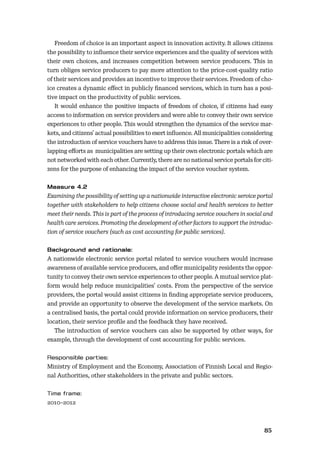 8485
Freedom of choice is an important aspect in innovation activity. It allows citizens
the possibility to inﬂuence their service experiences and the quality of services with
their own choices, and increases competition between service producers. This in
turn obliges service producers to pay more attention to the price-cost-quality ratio
of their services and provides an incentive to improve their services. Freedom of cho-
ice creates a dynamic eﬀect in publicly ﬁnanced services, which in turn has a posi-
tive impact on the productivity of public services.
It would enhance the positive impacts of freedom of choice, if citizens had easy
access to information on service providers and were able to convey their own service
experiences to other people. This would strengthen the dynamics of the service mar-
kets, and citizens’ actual possibilities to exert inﬂuence. All municipalities considering
the introduction of service vouchers have to address this issue. There is a risk of over-
lapping eﬀorts as municipalities are setting up their own electronic portals which are
not networked with each other. Currently, there are no national service portals for citi-
zens for the purpose of enhancing the impact of the service voucher system.
Examining the possibility of setting up a nationwide interactive electronic service portal
together with stakeholders to help citizens choose social and health services to better
meet their needs. This is part of the process of introducing service vouchers in social and
health care services. Promoting the development of other factors to support the introduc-
tion of service vouchers (such as cost accounting for public services).
A nationwide electronic service portal related to service vouchers would increase
awareness of available service producers, and oﬀer municipality residents the oppor-
tunity to convey their own service experiences to other people. A mutual service plat-
form would help reduce municipalities’ costs. From the perspective of the service
providers, the portal would assist citizens in ﬁnding appropriate service producers,
and provide an opportunity to observe the development of the service markets. On
a centralised basis, the portal could provide information on service producers, their
location, their service proﬁle and the feedback they have received.
The introduction of service vouchers can also be supported by other ways, for
example, through the development of cost accounting for public services.
Ministry of Employment and the Economy, Association of Finnish Local and Regio-
nal Authorities, other stakeholders in the private and public sectors.
2010–2012
 