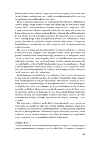 8687
diﬀerent service design methods, the production of better quality services that meet
the users’ needs is possible, and users can be better acknowledged whilst improving
the existing services and developing new ones.
These changes in design mean new challenges for the utilisation and implemen-
tation of design. Design-related concepts and terminology are not clear or unam-
biguous, which causes confusion and makes communication complicated. What
is more, competence is limited, especially within the new areas, and training and
design activity are not truly international. Design evolves rapidly, and there is a dan-
ger that Finland gets left behind in international development, because the perspec-
tive of utilising design in the development of products and services is not raised
enough. Also, there are insuﬃcient statistics available on the beneﬁts of design use.
These challenges have also been noticed in connection with the development of the
creative economy.
The concept of design and innovation activity moving closer together is reﬂected
in innovation policy. Design has been highlighted in the current government pro-
gramme, and the national innovation strategy approved in 2008. Design is an impor-
tant part of user-driven innovation policy, which acknowledges design as a strategic
tool for enterprises and views service design as a principle enabling, for instance, the
renewal of public services. The EU has also acknowledged the signiﬁcance of design
in its recent guidelines on innovation policy. In spring 2010, the Commission prepa-
red a new innovation programme for the EU, in which design has been included in
the EU innovation policy for the ﬁrst time.
Design is promoted with the help of several actors. However, there are currently
no long-term development guidelines for design in Finland..This makes develop-
ment work fragmented in part, and diminishes its eﬀectiveness. The changed role of
design presents further challenges for development activity. To eﬀectively respond
to the challenges, it has been proposed that a national developer entity for design
should be established, following the example of several countries. In these count-
ries, the focus has been on design and its new role, and substantial public funds
have been invested into promoting the utilisation of design in business. The best-
known example amongst developer organisations for design is the Design Council
in the UK.
The designation of Helsinki as the World Design Capital for 2012 presents an
opportunity, for example, for wider use of design thinking and service design tools
in the renewal of public services. In order to promote the utilisation of design in the
SME sector, existing networks and developer organisation activity will be activated.
In addition, existing business and expert services will be renewed, and emphasis will
be put on creating new networks of actors in the design sector.
Outlining a common view on development challenges with regard to strengthening the
competitiveness of design, in cooperation with stakeholders. In this context, the need to
 