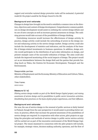88
support and centralise national design promotion tasks will be evaluated. A potential
model for the project would be the Design Council in the UK.
Changes in design have brought on the need to establish a common view on the direc-
tion, objectives and content of design development. Comprehensive common guideli-
nes on design development would assist in outlining the current design debate and
its use of new concepts as well as increase general awareness on design. The outli-
ning process would take account of the possibilities of design thinking.
Centralising resources would increase the eﬀectiveness of design activity. In
practice, design activity could include the networking of actors in the design sec-
tor and enhancing activity in the service design market. Design activity could also
include the development of statistics and indicators, and the analysis of the bene-
ﬁts of design-related investments in business operations. In addition, design acti-
vity would participate in the distribution of up-to-date information on design, and
present example cases of the successful utilisation of design. The aims could also
include the improved monitoring of the social impacts of design. The project would
act as an intermediator between the design ﬁeld and the parties that provide fun-
ding (such as Tekes, the Centres for Economic Development, Transport and the
Environment).
Ministry of Employment and the Economy, Ministry of Education and Culture, Tekes,
other stakeholders.
2010–2012
Piloting service design models as part of the World Design Capital project, and raising
awareness of service design and its possibilities in public sector innovation activities.
Establishing best practices on the basis of pilot project experiences, and their diﬀusion.
For now, the use of service design in the renewal of public services is fairly limited
in Finland, though from the user perspective it would assist in providing better ser-
vices. In practice, eﬀorts that increase the general awareness of the possibilities of
service design are required. In cooperation with other actors, pilot projects on app-
lying the principles and methods of service design to public sector service activity
will be carried out as part of the innovative environment of the World Design Capi-
tal project. The issues examined in connection with the pilot projects will include,
for example, strategic vision, decision-making authority, openness, and the ﬂow of
 
