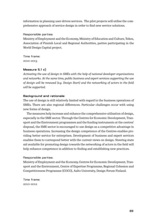 8889
information in planning user-driven services. The pilot projects will utilise the com-
prehensive approach of service design in order to ﬁnd new service solutions.
Ministry of Employment and the Economy, Ministry of Education and Culture, Tekes,
Association of Finnish Local and Regional Authorities, parties participating in the
World Design Capital project.
2010–2013
Activating the use of design in SMEs with the help of national developer organisations
and networks. At the same time, public business and expert services supporting the use
of design will be renewed (e.g. Design Start) and the networking of actors in the ﬁeld
will be supported.
The use of design is still relatively limited with regard to the business operations of
SMEs. There are also regional diﬀerences. Particular challenges occur with using
new forms of design.
The measures help increase and enhance the comprehensive utilisation of design,
especially in the SME sector. Through the Centres for Economic Development, Tran-
sport and the Environment programmes and the funding instruments at the centres’
disposal, the SME sector is encouraged to use design as a competitive advantage in
business operations. Increasing the design competence of the Centres enables pro-
viding better service for enterprises. Development of business and expert services
enables them to correspond better with the current views on design. Steering state
aid available for promoting design towards the networking of actors in the ﬁeld will
help enhance competence in addition to ﬁnding and establishing new practices.
Ministry of Employment and the Economy, Centres for Economic Development, Tran-
sport and the Environment, Centre of Expertise Programme, Regional Cohesion and
Competitiveness Programme (COCO), Aalto University, Design Forum Finland.
2010–2012
 