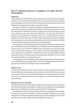 90
The development of ICT oﬀers the users of products and services various new oppor-
tunities to create, develop and distribute their own ideas and innovations. Informa-
tion technology has become one of the key elements of innovation environment and
infrastructure supporting user-driven innovation activity.
ICT allows user forums to operate regardless of geographical distances. In many
cases, users have become independent producers of new innovations and new con-
tent. Through ICT, enterprises are able to engage users in their innovation activity
more extensively and more deeply than before. ICT - and especially the Internet –
provides new possibilities for enterprises and users to enhance diverse interaction
related to innovation processes. ICT also helps enterprises and researchers gather
and analyse data on user needs and preferences more easily than before, and facili-
tates the testing of products and services under development.
For the purposes of developing user-driven innovation activity, it is important that
the IT infrastructure functions eﬃciently and reliably, and that its platform and ser-
vices are easy to use, because IT infrastructure is becoming one of the key compo-
nents of user-driven innovation activity, such as user-driven development of servi-
ces. In addition, it is crucial for the competitiveness of our innovation system that the
components of the IC T infrastructure are interoperable, and that it is easy to build
new levels of services on top of previous ones.
One example of a service platform project supporting user-driven innovation acti-
vity is the Flexible Services programme of Tivit Oy, in collaboration with the Strate-
gic Centres for Science, Technology and Innovation (SHOKs).
Promoting the development of user-driven innovation and the required IT infrastructure
through information society policy. Important factors include the eﬃciency and open-
ness of data networks (e.g. standards and interfaces), the development of user-driven
IT tools and a regulatory environment that supports user innovation utilising informa-
tion technology.
User-driven innovation activity gains competitive advantage when the components
of IT infrastructure (such as broadband, mobile services, ubiquitous technology plat-
forms) function eﬃciently, and remain in the frontline of development.
The information society strategy and the innovation strategy share several objec-
tives and areas requiring measures, and these strategies will become much more
integrated in the future. Integrated strategy areas may be speciﬁed once the natio-
nal information society strategy has been updated in autumn 2010.
 
