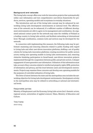92
The Living Labs concept oﬀers new tools for innovation projects that systematically
utilise user information and test comprehensive user-driven frameworks for pro-
ducts, services, operating models and ecosystems in everyday situations.
The introduction and use of the Living Labs concept may be enhanced by net-
working Living Labs development environments at national level. The eﬀective-
ness of the network can be enhanced, if a suﬃcient number of diﬀerent develop-
ment environments are able to agree on its management and coordination. An orga-
nised national contact point for the network may raise the visibility of Finland as
a leading country in Living Labs activity and facilitate networking at international
level. Through coordination, common tools and services may be developed for the
network.
In connection with implementing this measure, the following tasks may be per-
formed: examining and removing obstacles related to public funding with regard
to Living Labs and other user-driven innovation platforms; drafting a set of quality
criteria for Living Labs innovation platforms; creating incentives for public sectors
actors; testing new operating models in Living Labs environments; and, removing
obstacles hindering participation in broad-based, user-driven innovation projects
implemented through the cooperation between public and private sectors. A deeper
engagement of users generates user information. Utilisation of this information must
take account of key concerns related to intellectual property rights (IPR), protection
of information and privacy, and the trust between users and development environ-
ments. Projects may examine these concerns and develop new operating models for
the purposes of controlled utilisation of Living Labs.
The letter of intent between the state and the metropolitan area includes the net-
working objective for Living Labs development environments. Development activity
in the metropolitan area may be utilised in networking at national and internatio-
nal levels.
Ministry of Employment and the Economy, Living Labs actors (incl. thematic actors,
regional actors, universities of applied science), Tekes, Ministry of Education and
Culture.
2010–2013
 