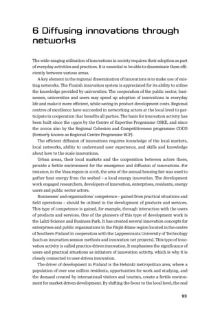 9293
The wide-ranging utilisation of innovations in society requires their adoption as part
of everyday activities and practices. It is essential to be able to disseminate them eﬃ-
ciently between various areas.
A key element in the regional dissemination of innovations is to make use of exis-
ting networks. The Finnish innovation system is appreciated for its ability to utilise
the knowledge provided by universities. The cooperation of the public sector, busi-
nesses, universities and users may speed up adoption of innovations in everyday
life and make it more eﬃcient, while saving in product development costs. Regional
centres of excellence have succeeded in networking actors at the local level to par-
ticipate in cooperation that beneﬁts all parties. The basis for innovation activity has
been built since the 1990s by the Centre of Expertise Programme OSKE, and since
the 2000s also by the Regional Cohesion and Competitiveness programme COCO
(formerly known as Regional Centre Programme RCP).
The eﬃcient diﬀusion of innovations requires knowledge of the local markets,
local networks, ability to understand user experience, and skills and knowledge
about how to the scale innovations.
Urban areas, their local markets and the cooperation between actors there,
provide a fertile environment for the emergence and diﬀusion of innovations. For
instance, in the Vasa region in 2008, the area of the annual housing fair was used to
gather heat energy from the seabed – a local energy innovation. The development
work engaged researchers, developers of innovation, enterprises, residents, energy
users and public sector actors.
Businesses’ and organisations’ competence – gained from practical situations and
ﬁeld operations – should be utilised in the development of products and services.
This type of competence is gained, for example, through interaction with the users
of products and services. One of the pioneers of this type of development work is
the Lahti Science and Business Park. It has created several innovation concepts for
enterprises and public organisations in the Päijät-Häme region located in the centre
of Southern Finland in cooperation with the Lappeenranta University of Technology
(such as innovation session methods and innovation net projects). This type of inno-
vation activity is called practice-driven innovation. It emphasises the signiﬁcance of
users and practical situations as initiators of innovation activity, which is why it is
closely connected to user-driven innovation.
The driver of development in Finland is the Helsinki metropolitan area, where a
population of over one million residents, opportunities for work and studying, and
the demand created by international visitors and tourists, create a fertile environ-
ment for market-driven development. By shifting the focus to the local level, the real
 