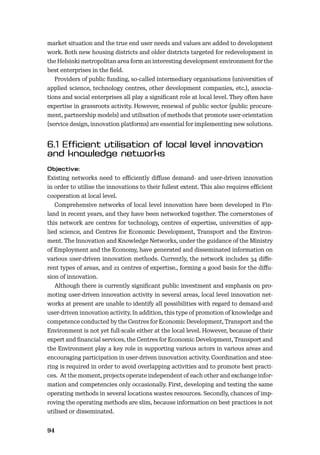 94
market situation and the true end user needs and values are added to development
work. Both new housing districts and older districts targeted for redevelopment in
the Helsinki metropolitan area form an interesting development environment for the
best enterprises in the ﬁeld.
Providers of public funding, so-called intermediary organisations (universities of
applied science, technology centres, other development companies, etc.), associa-
tions and social enterprises all play a signiﬁcant role at local level. They often have
expertise in grassroots activity. However, renewal of public sector (public procure-
ment, partnership models) and utilisation of methods that promote user-orientation
(service design, innovation platforms) are essential for implementing new solutions.
Existing networks need to eﬃciently diﬀuse demand- and user-driven innovation
in order to utilise the innovations to their fullest extent. This also requires eﬃcient
cooperation at local level.
Comprehensive networks of local level innovation have been developed in Fin-
land in recent years, and they have been networked together. The cornerstones of
this network are centres for technology, centres of expertise, universities of app-
lied science, and Centres for Economic Development, Transport and the Environ-
ment. The Innovation and Knowledge Networks, under the guidance of the Ministry
of Employment and the Economy, have generated and disseminated information on
various user-driven innovation methods. Currently, the network includes 34 diﬀe-
rent types of areas, and 21 centres of expertise., forming a good basis for the diﬀu-
sion of innovation.
Although there is currently signiﬁcant public investment and emphasis on pro-
moting user-driven innovation activity in several areas, local level innovation net-
works at present are unable to identify all possibilities with regard to demand-and
user-driven innovation activity. In addition, this type of promotion of knowledge and
competence conducted by the Centres for Economic Development, Transport and the
Environment is not yet full-scale either at the local level. However, because of their
expert and ﬁnancial services, the Centres for Economic Development, Transport and
the Environment play a key role in supporting various actors in various areas and
encouraging participation in user-driven innovation activity. Coordination and stee-
ring is required in order to avoid overlapping activities and to promote best practi-
ces. At the moment, projects operate independent of each other and exchange infor-
mation and competencies only occasionally. First, developing and testing the same
operating methods in several locations wastes resources. Secondly, chances of imp-
roving the operating methods are slim, because information on best practices is not
utilised or disseminated.
 