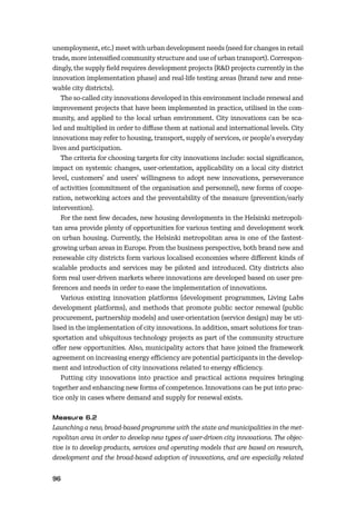 96
unemployment, etc.) meet with urban development needs (need for changes in retail
trade, more intensiﬁed community structure and use of urban transport). Correspon-
dingly, the supply ﬁeld requires development projects (R&D projects currently in the
innovation implementation phase) and real-life testing areas (brand new and rene-
wable city districts).
The so-called city innovations developed in this environment include renewal and
improvement projects that have been implemented in practice, utilised in the com-
munity, and applied to the local urban environment. City innovations can be sca-
led and multiplied in order to diﬀuse them at national and international levels. City
innovations may refer to housing, transport, supply of services, or people’s everyday
lives and participation.
The criteria for choosing targets for city innovations include: social signiﬁcance,
impact on systemic changes, user-orientation, applicability on a local city district
level, customers’ and users’ willingness to adopt new innovations, perseverance
of activities (commitment of the organisation and personnel), new forms of coope-
ration, networking actors and the preventability of the measure (prevention/early
intervention).
For the next few decades, new housing developments in the Helsinki metropoli-
tan area provide plenty of opportunities for various testing and development work
on urban housing. Currently, the Helsinki metropolitan area is one of the fastest-
growing urban areas in Europe. From the business perspective, both brand new and
renewable city districts form various localised economies where diﬀerent kinds of
scalable products and services may be piloted and introduced. City districts also
form real user-driven markets where innovations are developed based on user pre-
ferences and needs in order to ease the implementation of innovations.
Various existing innovation platforms (development programmes, Living Labs
development platforms), and methods that promote public sector renewal (public
procurement, partnership models) and user-orientation (service design) may be uti-
lised in the implementation of city innovations. In addition, smart solutions for tran-
sportation and ubiquitous technology projects as part of the community structure
oﬀer new opportunities. Also, municipality actors that have joined the framework
agreement on increasing energy eﬃciency are potential participants in the develop-
ment and introduction of city innovations related to energy eﬃciency.
Putting city innovations into practice and practical actions requires bringing
together and enhancing new forms of competence. Innovations can be put into prac-
tice only in cases where demand and supply for renewal exists.
Launching a new, broad-based programme with the state and municipalities in the met-
ropolitan area in order to develop new types of user-driven city innovations. The objec-
tive is to develop products, services and operating models that are based on research,
development and the broad-based adoption of innovations, and are especially related
 