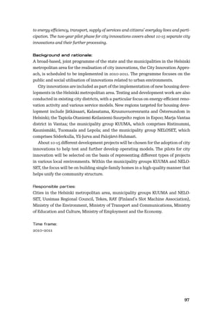 9697
to energy eﬃciency, transport, supply of services and citizens’ everyday lives and parti-
cipation. The two-year pilot phase for city innovations covers about 10-15 separate city
innovations and their further processing.
A broad-based, joint programme of the state and the municipalities in the Helsinki
metropolitan area for the realisation of city innovations, the City Innovation Appro-
ach, is scheduled to be implemented in 2010-2011. The programme focuses on the
public and social utilisation of innovations related to urban environments.
City innovations are included as part of the implementation of new housing deve-
lopments in the Helsinki metropolitan area. Testing and development work are also
conducted in existing city districts, with a particular focus on energy-eﬃcient reno-
vation activity and various service models. New regions targeted for housing deve-
lopment include Jätkäsaari, Kalasatama, Kruunuvuorenranta and Östersundom in
Helsinki; the Tapiola-Otaniemi-Keilaniemi-Suurpelto region in Espoo; Marja-Vantaa
district in Vantaa; the municipality group KUUMA, which comprises Ristinummi,
Kaunismäki, Tuomaala and Lepola; and the municipality group NELOSET, which
comprises Söderkulla, Yli-Jurva and Palojärvi-Huhmari.
About 10-15 diﬀerent development projects will be chosen for the adoption of city
innovations to help test and further develop operating models. The pilots for city
innovation will be selected on the basis of representing diﬀerent types of projects
in various local environments. Within the municipality groups KUUMA and NELO-
SET, the focus will be on building single-family homes in a high-quality manner that
helps unify the community structure.
Cities in the Helsinki metropolitan area, municipality groups KUUMA and NELO-
SET, Uusimaa Regional Council, Tekes, RAY (Finland’s Slot Machine Association),
Ministry of the Environment, Ministry of Transport and Communications, Ministry
of Education and Culture, Ministry of Employment and the Economy.
2010–2011
 
