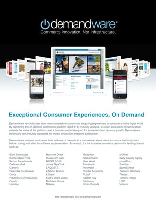 Exceptional Consumer Experiences, On Demand
Demandware revolutionizes how merchants deliver customized shopping experiences to consumers in the digital world.
By combining the on-demand ecommerce platform rated #1 by industry analysts, an open ecosystem of partners that
extends the value of the platform, and a business model designed for sustained client revenue growth, Demandware
continually sets industry standards for market innovation and client satisfaction.

Demandware delivers much more than software. It commits to a partnership where client success is the first priority
before, during and after the software implementation. As a result, it’s the trusted ecommerce platform for leading brands
such as:

Bare Escentuals                  Hanover Direct                   Mirapodo                         s.Oliver
Barneys New York                 House of Fraser                  Neckermann                       Sally Beauty Supply
Burton Snowboards                HUGO BOSS                        Nine West                        shoeWoo
Callaway Golf                    Jones New York                   Panasonic                        Solstice
Carter’s                         LACOSTE                          Playmobil                        SportScheck
Columbia Sportswear              Lifetime Brands                  Procter & Gamble                 Telecom Danmark
Crocs                            L’Oreal                          PUMA                             Theory
Frederick’s of Hollywood         Lucky Brand Jeans                Rachel Roy                       Tommy Hilfiger
Goertz                           Michaels Stores                  Reitmans                         USC
Hamleys                          Mikasa                           Roots Canada                     Volcom



                                        ©2011 Demandware, Inc. | www.demandware.com
 
