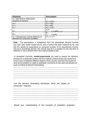 Elasticity                                                       Assumption
e = own price or direct price
elasticity of demand                                             Qx = a (Px)
eij =                                                            Qi = f (Pj)
er =                                                             Qx = r(R)
ea =                                                             Qx = a (A)
                                                                 X1/X
s=                                                               2       = X (MRS x1-x2)
                                                                 P1
E=                                                               +1           = P (Pt)
                                                                     d           d
ed = Discretionary income elasticity of                          E       e = c (1 )
demand for consumer durables.

 Note : The assumptions a restatement from the generalized demand function
 you have seen earlier except the Dx and a symbol has been replaced by Qx, and
        d
 that D e stands for expenditure on consumer durable, Id for discretionary income,
 and ed is accordingly termed. You should now be in a position to coin any term of
 elasticity or use a symbol which has a typical appeal to you.


  In developed countries, market experiments are used to assess the demand
 function for a particular product. By this method, product prices are varied from
 time to time or between different regions of the country, and then the impact of
 such price-variation on sales is assessed. Comment on the uses and abuses of
 such a method of demand forecasting.
 .................................................................................................................................
 .................................................................................................................................
 .................................................................................................................................
 .................................................................................................................................
 .................................................................................................................................
 .................................................................................................................................
 .

  List the demand forecasting techniques which are based on
 consumers’ interview.
 .................................................................................................................................
 .................................................................................................................................
 .................................................................................................................................
 .................................................................................................................................
 .................................................................................................................................
 .................................................................................................................................


  Recall your understanding of the concepts of prediction, projection
 
