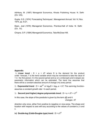 Adhikary, M. (1987) Managerial Economics, Khosla Publishing House: N. Delhi
(Ch. VIII).

Gupta, G.S. (1974) ‘Forecasting Techniques’, Management Annual, Vol. IV, Nov.
1974, pp. 8-21.

Dean, Joel (1976) Managerial Economics, Prentice-Hall of India: N. Delhi
(Ch. IV).

Chopra, O.P. (1984) Managerial Economics, Tata-McGraw Hill.
    .




Appendix
 1) Linear trend : D = a + dT where D is the demand for the product
under forecast, T is the trend variable which may be normalized to take the value of
1 in the first period, 2 in the second period and so on a (intercept) and b (slope) are
parametric information which can be estimated. The trend line assumes that
there will be a constant absolute amount of change (=b) every period.
                                  bT
2) Exponential trend : D = ae or logeD = loge a + bT. This semi-log function-
assumes a constant growth rate = b each period.
                                                                            2
3) Second (and higher) degree polynomials trend : D = a + dT + cT

In this case, the slope of the parabola is given by the term dD and it
                                                             changes dT

direction only once, either from positive to negative or vice-versa. The shape and
location with respect to axis will vary according to the values of constant a, b and
c.
                                                         b
iv) Double-log (Cobb-Douglas type) trend : D = aT
 