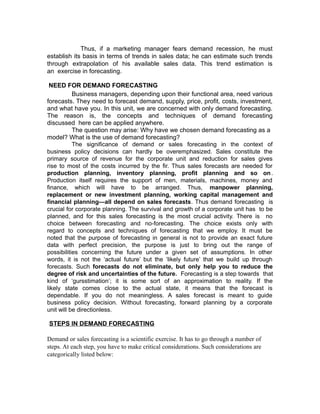 Thus, if a marketing manager fears demand recession, he must
establish its basis in terms of trends in sales data; he can estimate such trends
through extrapolation of his available sales data. This trend estimation is
an exercise in forecasting.

 NEED FOR DEMAND FORECASTING
           Business managers, depending upon their functional area, need various
forecasts. They need to forecast demand, supply, price, profit, costs, investment,
and what have you. In this unit, we are concerned with only demand forecasting.
The reason is, the concepts and techniques of demand forecasting
discussed here can be applied anywhere.
           The question may arise: Why have we chosen demand forecasting as a
model? What is the use of demand forecasting?
           The significance of demand or sales forecasting in the context of
business policy decisions can hardly be overemphasized. Sales constitute the
primary source of revenue for the corporate unit and reduction for sales gives
rise to most of the costs incurred by the fir. Thus sales forecasts are needed for
production planning, inventory planning, profit planning and so on .
Production itself requires the support of men, materials, machines, money and
finance, which will have to be arranged. Thus, manpower planning,
replacement or new investment planning, working capital management and
financial planning—all depend on sales forecasts. Thus demand forecasting is
crucial for corporate planning. The survival and growth of a corporate unit has to be
planned, and for this sales forecasting is the most crucial activity. There is no
choice between forecasting and no-forecasting. The choice exists only with
regard to concepts and techniques of forecasting that we employ. It must be
noted that the purpose of forecasting in general is not to provide an exact future
data with perfect precision, the purpose is just to bring out the range of
possibilities concerning the future under a given set of assumptions. In other
words, it is not the ‘actual future’ but the ‘likely future’ that we build up through
forecasts. Such forecasts do not eliminate, but only help you to reduce the
degree of risk and uncertainties of the future. Forecasting is a step towards that
kind of ‘gursstimation’; it is some sort of an approximation to reality. If the
likely state comes close to the actual state, it means that the forecast is
dependable. If you do not meaningless. A sales forecast is meant to guide
business policy decision. Without forecasting, forward planning by a corporate
unit will be directionless.

STEPS IN DEMAND FORECASTING

Demand or sales forecasting is a scientific exercise. It has to go through a number of
steps. At each step, you have to make critical considerations. Such considerations are
categorically listed below:
 