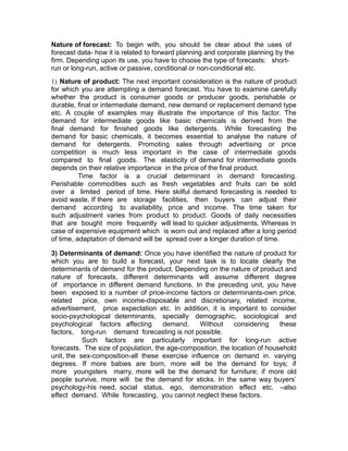 Nature of forecast: To begin with, you should be clear about the uses of
forecast data- how it is related to forward planning and corporate planning by the
firm. Depending upon its use, you have to choose the type of forecasts: short-
run or long-run, active or passive, conditional or non-conditional etc.
1) Nature of product: The next important consideration is the nature of product
for which you are attempting a demand forecast. You have to examine carefully
whether the product is consumer goods or producer goods, perishable or
durable, final or intermediate demand, new demand or replacement demand type
etc. A couple of examples may illustrate the importance of this factor. The
demand for intermediate goods like basic chemicals is derived from the
final demand for finished goods like detergents. While forecasting the
demand for basic chemicals, it becomes essential to analyse the nature of
demand for detergents. Promoting sales through advertising or price
competition is much less important in the case of intermediate goods
compared to final goods. The elasticity of demand for intermediate goods
depends on their relative importance in the price of the final product.
          Time factor is a crucial determinant in demand forecasting.
Perishable commodities such as fresh vegetables and fruits can be sold
over a limited period of time. Here skilful demand forecasting is needed to
avoid waste. If there are storage facilities, then buyers can adjust their
demand according to availability, price and income. The time taken for
such adjustment varies from product to product. Goods of daily necessities
that are bought more frequently will lead to quicker adjustments. Whereas in
case of expensive equipment which is worn out and replaced after a long period
of time, adaptation of demand will be spread over a longer duration of time.

3) Determinants of demand: Once you have identified the nature of product for
which you are to build a forecast, your next task is to locate clearly the
determinants of demand for the product. Depending on the nature of product and
nature of forecasts, different determinants will assume different degree
of importance in different demand functions. In the preceding unit, you have
been exposed to a number of price-income factors or determinants-own price,
related    price, own income-disposable and discretionary, related income,
advertisement, price expectation etc. In addition, it is important to consider
socio-psychological determinants, specially demographic, sociological and
psychological factors affecting      demand.     Without     considering    these
factors, long-run demand forecasting is not possible.
           Such factors are particularly important for long-run active
forecasts. The size of population, the age-composition, the location of household
unit, the sex-composition-all these exercise influence on demand in. varying
degrees. If more babies are born, more will be the demand for toys; if
more youngsters marry, more will be the demand for furniture; if more old
people survive, more will be the demand for sticks. In the same way buyers’
psychology-his need, social status, ego, demonstration effect etc. –also
effect demand. While forecasting, you cannot neglect these factors.
 