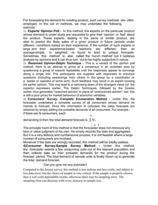 For forecasting the demand for existing product, such survey methods are often
employed. In this set of methods, we may undertake the following
exercise.
1) Experts’ Opinion Poll : In this method, the experts on the particular product
whose demand is under study are requested to give their ‘opinion’ or ‘feel’ about
the product. These experts, dealing in the same or similar product, are
able to predict the likely sales of a given product in future periods under
different conditions based on their experience. If the number of such experts is
large and their experience-based reactions are different, then an
average-simple         or weighted –is found to lead to unique forecasts.
Sometimes this method is also called the ‘hunch method’ but it replaces
analysis by opinions and it can thus turn out to be highly subjective in nature.
2) Reasoned Opinion-Delphi Technique : This is a variant of the opinion poll
method. Here is an attempt to arrive at a consensus in an uncertain area by
questioning a group of experts repeatedly until the responses appear to converge
along a single line. The participants are supplied with responses to previous
questions (including seasonings from others in the group by a coordinator or
a leader or operator of some sort). Such feedback may result in an expert revising
his earlier opinion. This may lead to a narrowing down of the divergent views (of the
experts) expressed earlier. The Delphi Techniques, followed by the Greeks
earlier, thus generates “reasoned opinion” in place of “unstructured opinion”; but this
is still a poor proxy for market behaviour of economic variables.
3) Consumers’ Survey- Complete Enumeration Method : Under this, the
forecaster undertakes a complete survey of all consumers whose demand he
intends to forecast, Once this information is collected, the sales forecasts are
obtained by simply adding the probable demands of all consumers. For example,
if there are N consumers, each
                                                        N

demanding D then the total demand forecast is ∑ D i
                                                    i = 1
The principle merit of this method is that the forecaster does not introduce any
bias or value judgment of his own. He simply records the data and aggregates.
But it is a very tedious and cumbersome process; it is not feasible where a large
number of consumers are involved.
Moreover if the data are wrongly recorded, this method will be totally useless.
4)Consumer Survey-Sample Survey Method : Under this method,
the forecaster selects a few consuming units out of the relevant population and
then collects data on their probable demands for the product during the
forecast period. The total demand of sample units is finally blown up to generate
the total demand forecast.
                 Can you give me any example?
Compared to the former survey, this method is less tedious and less costly, and subject to
less data error; but the choice of sample is very critical. If the sample is properly chosen,
then it will yield dependable results; otherwise there may be sampling error. The
sampling error can decrease with every increase in sample size.
 