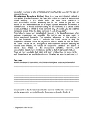 precaution you need to take is that data analysis should be based on the logic of
economic theory.
 Simultaneous Equations Method: Here is a very sophisticated method of
forecasting. It is also known as the ‘complete system approach’ or ‘econometric
model building’. In your earlier units, we have made reference to
such econometric models. Presently we do not intend to get into the
details of this method because it is a subject by itself. Moreover, this method is
normally used in macro-level forecasting for the economy as a whole; in this
course, our focus is limited to micro elements only. Of course, you, as corporate
managers, should know the basic elements in such an approach.
The method is indeed very complicated. However, in the days of computer, when
package programmes are available, this method can be used easily to
derive meaningful forecasts. The principle advantage in this method is
that the forecaster needs to estimate the future values of only the
exogenous variables unlike the regression method where he has to predict
the future values of all, endogenous and exogenous variables affecting the
variable under forecast. The values of exogenous variables are easier to
predict   than      those   of   the endogenous variables. However, such
econometric models have limitations, similar to that of regression method.
Thus we may conclude that each and every method has its own merits
and demerits and we need to bare in mind this when we select a particular tool.


Exercises
How is the slope of demand curve different from price elasticity of demand?

------------------------------------------------------------------------------------------------------------
------------------------------------------------------------------------------------------------------------
------------------------------------------------------------------------------------------------------------
------------------------------------------------------------------------------------------------------------
------------------------------------------------------------------------------------------------------------
------------------------------------------------------------------------------------------------------------
------------------------------------------------------------------------------------------------------------
------------------------------------------------------------------------------------------------------------
---------------------------------------


You can verify in the above numerical that the elasticity will have the same value
whether you consider a price fall from Rs. 3 or prices rise from Rs. 3 to Rs. 4.

.................................................................................................................................
.................................................................................................................................
.................................................................................................................................
..............................................................................

Complete the table below:
 