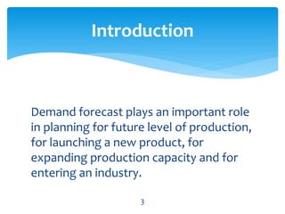 Demand forecast plays an important role
in planning for future level of production,
for launching a new product, for
expanding production capacity and for
entering an industry.
Introduction
3
 