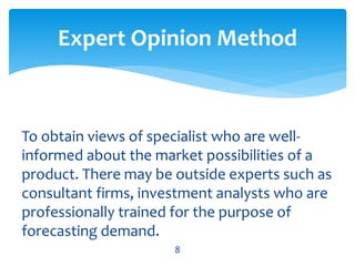 To obtain views of specialist who are well-
informed about the market possibilities of a
product. There may be outside experts such as
consultant firms, investment analysts who are
professionally trained for the purpose of
forecasting demand.
Expert Opinion Method
8
 