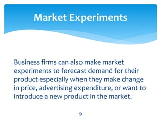 Business firms can also make market
experiments to forecast demand for their
product especially when they make change
in price, advertising expenditure, or want to
introduce a new product in the market.
Market Experiments
9
 