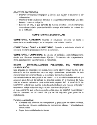 OBJETIVOS ESPECÍFICOS 
 Diseñar estrategias pedagógicas y lúdicas que ayuden al educando a ser 
más creativo. 
 Incentivar a los estudiantes para que le tenga más amor al estudio y no solo 
lo vean como una obligación 
 Enseñar al niño, a que aprenda de manera divertida con herramientas 
como el computador para que también se vaya adaptando a las nuevas tics 
de la institución 
COMPETENCIAS A DESARROLLAR 
COMPETENCIA NARRATIVA: Cuando el estudiante presenta un relato o 
narración acerca del concepto, en el computador de manera creativa. 
COMPETENCIA LÓGICO – CUANTITATIVO: Cuando el estudiante aborda el 
concepto mediante procesos deductivos o numéricos. 
COMPETENCIA FUNDACIONAL: Se aborda el concepto epistemológicamente 
desde sus diferentes connotaciones. Ejemplo: El concepto de independencia, 
clima, socialización y su entorno con la naturaleza. 
DISEÑO - CONTEXTUALIZACIÓN PEDAGÓGICA DEL PROYECTO 
(JUSTIFICACIÓN) 
Este proyecto de integración de áreas, tiene como objetivo incluir las tics en la 
educación de los estudiantes para un mejor aprendizaje, encerrando de esta 
manera todas las herramientas de la tecnología. Como el computador. 
Para el desarrollo de este proyecto se cuenta con la población escolar entre 8 y 9 
años del grado tercero del colegio los ángeles ubicado en el municipio de Tuluá 
valle en el sector del centro, para facilitar este proyecto “DE LA MANO CON LA 
LECTURA” se tendrá en cuenta todas las actividades de una manera ordenada y 
llevando un tiempo adecuado según el plan operativo del proyecto. 
Al inspeccionar lo que se ha enseñado en las áreas de español, matemáticas y 
ciencias naturales se dio cuenta de que se ha mejorado gran parte de la 
metodología. 
Función cognoscitiva: 
 Aumentar los procesos de comprensión y producción de textos escritos, 
escritura de números, realización de operaciones básicas y el cuidados de 
la naturaleza 
 Suplir la curiosidad del estudiantes 
 