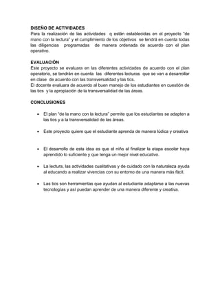 DISEÑO DE ACTIVIDADES 
Para la realización de las actividades q están establecidas en el proyecto “de 
mano con la lectura” y el cumplimiento de los objetivos se tendrá en cuenta todas 
las diligencias programadas de manera ordenada de acuerdo con el plan 
operativo. 
EVALUACIÓN 
Este proyecto se evaluara en las diferentes actividades de acuerdo con el plan 
operatorio, se tendrán en cuenta las diferentes lecturas que se van a desarrollar 
en clase de acuerdo con las transversalidad y las tics. 
El docente evaluara de acuerdo al buen manejo de los estudiantes en cuestión de 
las tics y la apropiación de la transversalidad de las áreas. 
CONCLUSIONES 
 El plan “de la mano con la lectura” permite que los estudiantes se adapten a 
las tics y a la transversalidad de las áreas. 
 Este proyecto quiere que el estudiante aprenda de manera lúdica y creativa 
 El desarrollo de esta idea es que el niño al finalizar la etapa escolar haya 
aprendido lo suficiente y que tenga un mejor nivel educativo. 
 La lectura, las actividades cualitativas y de cuidado con la naturaleza ayuda 
al educando a realizar vivencias con su entorno de una manera más fácil. 
 Las tics son herramientas que ayudan al estudiante adaptarse a las nuevas 
tecnologías y así puedan aprender de una manera diferente y creativa. 
 