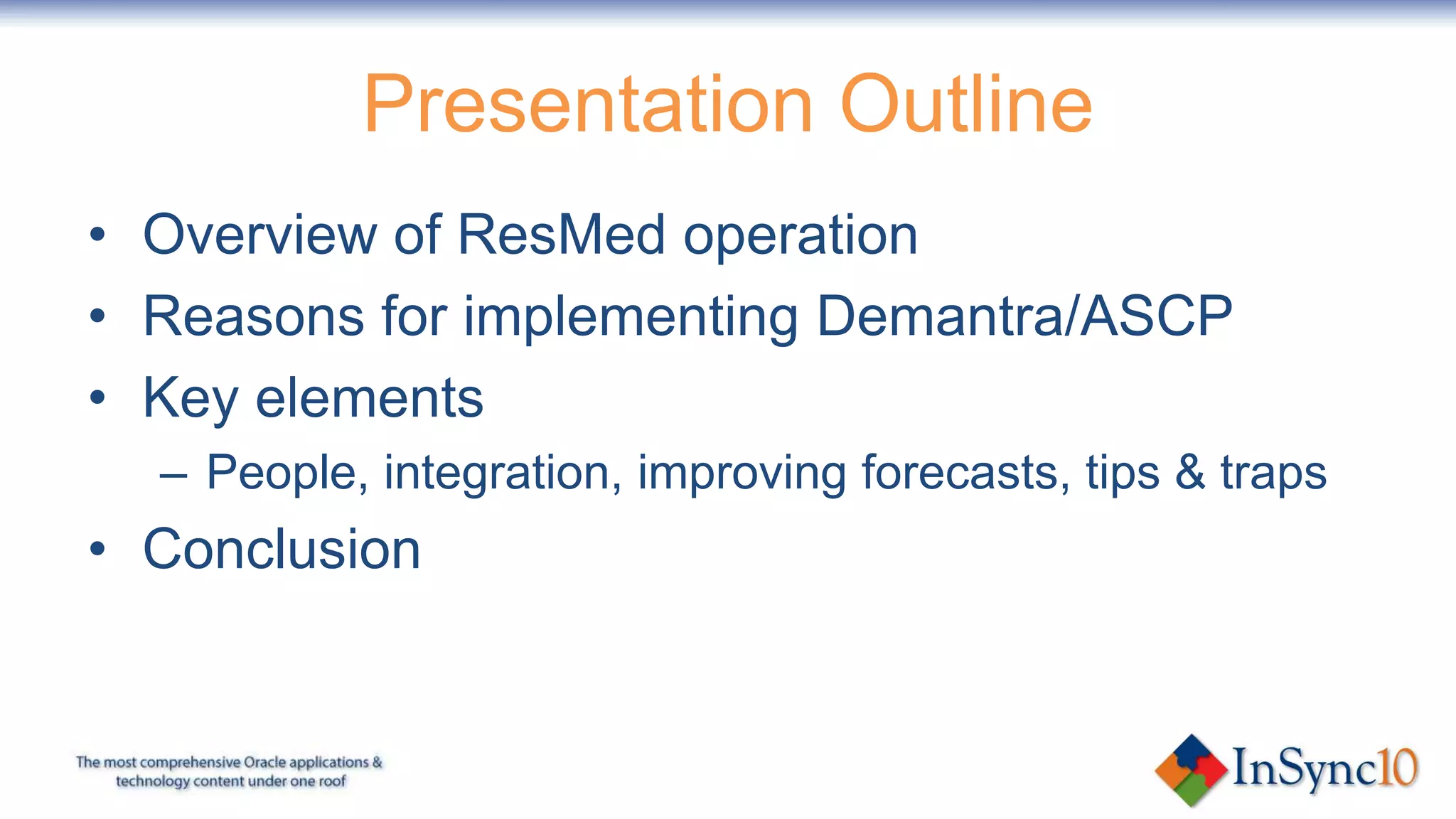 Presentation OutlineOverview of ResMed operationReasons for implementing Oracle Demand Management/Advanced Supply Chain PlanningKey elementsPeople, integration, improving forecasts, tips & trapsConclusion