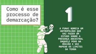 A FUNAI NOMEIA UM
ANTROPOLÓGO QUE
VAI FAZER UM
ESTUDO SOBRE A
PRESENÇA ANCESTRAL
DAQUELE POVO NA
REGIÃO E VAI
MAPEAR OS LIMITES
DA TERRA
Como é esse
processo de
demarcação?
 