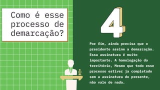 Como é esse
processo de
demarcação?
Por fim, ainda precisa que o
presidente assine a demarcação.
Essa assinatura é muito
importante. A homologação do
território, Mesmo que todo esse
processo estiver ja completado
sem a assinatura do presente,
não vale de nada.
 