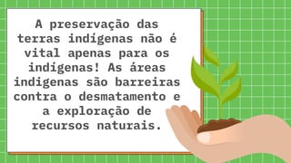 A preservação das
terras indígenas não é
vital apenas para os
indígenas! As áreas
indigenas são barreiras
contra o desmatamento e
a exploração de
recursos naturais.
 