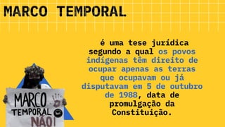 é uma tese jurídica
segundo a qual os povos
indígenas têm direito de
ocupar apenas as terras
que ocupavam ou já
disputavam em 5 de outubro
de 1988, data de
promulgação da
Constituição.
MARCO TEMPORAL
 