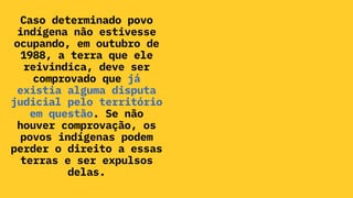Caso determinado povo
indígena não estivesse
ocupando, em outubro de
1988, a terra que ele
reivindica, deve ser
comprovado que já
existia alguma disputa
judicial pelo território
em questão. Se não
houver comprovação, os
povos indígenas podem
perder o direito a essas
terras e ser expulsos
delas.
 