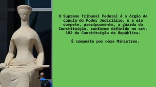 O Supremo Tribunal Federal é o órgão de
cúpula do Poder Judiciário, e a ele
compete, precipuamente, a guarda da
Constituição, conforme definido no art.
102 da Constituição da República.
É composto por onze Ministros.
 