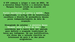 O STF começou a julgar o caso em 2021. Só
o ministro Edson Fachin e o ministro Nunes
Marques haviam votado na ocasião até
então.
Fachin manifestou-se contra a medida. Para
o magistrado, o artigo 231 da Constituição
reconhece o direito de permanência desses
povos independentemente da data da
ocupação.
Divergindo do relator, o ministro Nunes
Marques votou a favor da tese. Ele
considerou que o marco deve ser adotado
para definir a ocupação tradicional da
terra por indígenas. Em sua justificativa,
ele disse que a solução concilia os
interesses do país e os dos povos
originários.
 