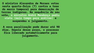O ministro Alexandre de Moraes votou
nesta quarta-feira (7) contra a tese
do marco temporal para demarcação de
terras indígenas. Na sequência do seu
voto, o ministro André Mendonça pediu
vista (mais tempo para análise) e
suspendeu o julgamento.
A nova paralisação pode durar até 90
dias. Depois desse prazo, o processo
fica liberado automaticamente para
julgamento.
 