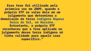 Essa tese foi utilizada pela
primeira vez em 2009, quando o
próprio STF se valeu dela em um
julgamento que determinou a
demarcação da terra indígena Raposa
Serra do Sol, em Roraima.
Entretanto, o próprio STF
reconheceu que a tese aplicada no
julgamento dessa terra indígena só
tinha validade para aquele caso
específico."
 