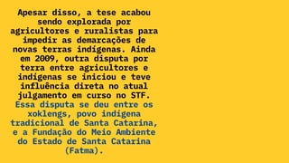 Apesar disso, a tese acabou
sendo explorada por
agricultores e ruralistas para
impedir as demarcações de
novas terras indígenas. Ainda
em 2009, outra disputa por
terra entre agricultores e
indígenas se iniciou e teve
influência direta no atual
julgamento em curso no STF.
Essa disputa se deu entre os
xoklengs, povo indígena
tradicional de Santa Catarina,
e a Fundação do Meio Ambiente
do Estado de Santa Catarina
(Fatma).
 