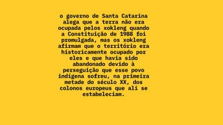 o governo de Santa Catarina
alega que a terra não era
ocupada pelos xokleng quando
a Constituição de 1988 foi
promulgada, mas os xokleng
afirmam que o território era
historicamente ocupado por
eles e que havia sido
abandonado devido à
perseguição que esse povo
indígena sofreu, na primeira
metade do século XX, dos
colonos europeus que ali se
estabeleciam.
 
