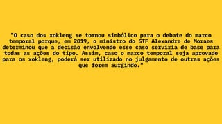 "O caso dos xokleng se tornou simbólico para o debate do marco
temporal porque, em 2019, o ministro do STF Alexandre de Moraes
determinou que a decisão envolvendo esse caso serviria de base para
todas as ações do tipo. Assim, caso o marco temporal seja aprovado
para os xokleng, poderá ser utilizado no julgamento de outras ações
que forem surgindo."
 