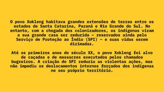 O povo Xokleng habitava grandes extensões de terras entre os
estados de Santa Catarina, Paraná e Rio Grande do Sul. No
entanto, com a chegada dos colonizadores, os indígenas viram
a sua grande casa ser reduzida – reservados ainda pelo
Serviço de Proteção ao Índio (SPI) – e suas vidas serem
dizimadas.
Até os primeiros anos do século XX, o povo Xokleng foi alvo
de caçadas e de massacres executados pelos chamados
bugreiros. A criação do SPI reduziu as violentas ações, mas
não impediu os deslocamentos internos forçados dos indígenas
no seu próprio território.
 