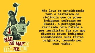 Não leva em consideração
todo o histórico de
violência que os povos
indígenas sofreram no
Brasil. A perseguição
realizada pelo Estado e
por ruralistas fez com que
diversos povos indígenas
abandonassem suas terras
originais, temendo por
suas vidas.
 
