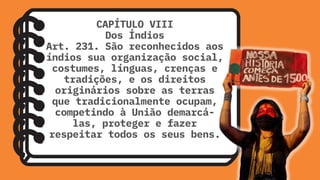 CAPÍTULO VIII
Dos Índios
Art. 231. São reconhecidos aos
índios sua organização social,
costumes, línguas, crenças e
tradições, e os direitos
originários sobre as terras
que tradicionalmente ocupam,
competindo à União demarcá-
las, proteger e fazer
respeitar todos os seus bens.
 