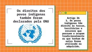Os direitos dos
povos indígenas
também foram
declarados pela ONU
Artigo 26
1. Os povos
indígenas têm
direito às terras,
territórios e
recursos que
possuem e ocupam
tradicionalmente
ou que tenham de
outra forma
utilizado ou
adquirido.
 