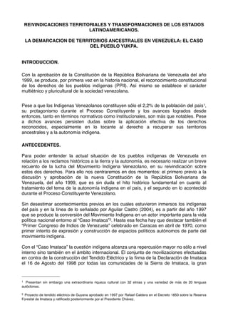 REIVINDICACIONES TERRITORIALES Y TRANSFORMACIONES DE LOS ESTADOS
LATINOAMERICANOS.
LA DEMARCACION DE TERRITORIOS ANCESTRALES EN VENEZUELA: EL CASO
DEL PUEBLO YUKPA.
INTRODUCCION.
Con la aprobación de la Constitución de la República Bolivariana de Venezuela del año
1999, se produce, por primera vez en la historia nacional, el reconocimiento constitucional
de los derechos de los pueblos indígenas (PPII). Así mismo se establece el carácter
multiétnico y pluricultural de la sociedad venezolana.
Pese a que los Indígenas Venezolanos constituyen sólo el 2,2% de la población del país1,
su protagonismo durante el Proceso Constituyente y los avances logrados desde
entonces, tanto en términos normativos como institucionales, son más que notables. Pese
a dichos avances persisten dudas sobre la aplicación efectiva de los derechos
reconocidos, especialmente en lo tocante al derecho a recuperar sus territorios
ancestrales y a la autonomía indígena.
ANTECEDENTES.
Para poder entender la actual situación de los pueblos indígenas de Venezuela en
relación a los reclamos históricos a la tierra y la autonomía, es necesario realizar un breve
recuento de la lucha del Movimiento Indígena Venezolano, en su reivindicación sobre
estos dos derechos. Para ello nos centraremos en dos momentos: el primero previo a la
discusión y aprobación de la nueva Constitución de la República Bolivariana de
Venezuela, del año 1999, que es sin duda el hito histórico fundamental en cuanto al
tratamiento del tema de la autonomía indígena en el país, y el segundo en lo acontecido
durante el Proceso Constituyente Venezolano.
Sin desestimar acontecimientos previos en los cuales estuvieron inmersos los indígenas
del país y en la línea de lo señalado por Aguilar Castro (2004), es a partir del año 1997
que se produce la conversión del Movimiento Indígena en un actor importante para la vida
política nacional entorno al “Caso Imataca”2. Hasta esa fecha hay que destacar también el
“Primer Congreso de Indios de Venezuela” celebrado en Caracas en abril de 1970, como
primer intento de expresión y construcción de espacios políticos autónomos de parte del
movimiento indígena.
Con el “Caso Imataca” la cuestión indígena alcanza una repercusión mayor no sólo a nivel
interno sino también en el ámbito internacional. El conjunto de movilizaciones efectuadas
en contra de la construcción del Tendido Eléctrico y la ﬁrma de la Declaración de Imataca
el 16 de Agosto del 1998 por todas las comunidades de la Sierra de Imataca, la gran

1

Presentan sin embargo una extraordinaria riqueza cultural con 32 etnias y una variedad de más de 20 lenguas
autóctonas.
2

Proyecto de tendido eléctrico de Guyana aprobado en 1997 por Rafael Caldera en el Decreto 1850 sobre la Reserva
Forestal de Imataca y ratiﬁcado posteriormente por el Presidente Chávez.

 
