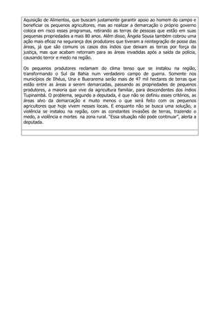 Aquisição de Alimentos, que buscam justamente garantir apoio ao homem do campo e
beneficiar os pequenos agricultores, mas ao realizar a demarcação o próprio governo
coloca em risco esses programas, retirando as terras de pessoas que estão em suas
pequenas propriedades a mais 80 anos. Além disso, Ângela Sousa também cobrou uma
ação mais eficaz na segurança dos produtores que tiveram a reintegração de posse das
áreas, já que são comuns os casos dos índios que deixam as terras por força da
justiça, mas que acabam retornam para as áreas invadidas após a saída da polícia,
causando terror e medo na região.
Os pequenos produtores reclamam do clima tenso que se instalou na região,
transformando o Sul da Bahia num verdadeiro campo de guerra. Somente nos
municípios de Ilhéus, Una e Buerarema serão mais de 47 mil hectares de terras que
estão entre as áreas a serem demarcadas, passando as propriedades de pequenos
produtores, a maioria que vive da agricultura familiar, para descendentes dos índios
Tupinambá. O problema, segundo a deputada, é que não se definiu esses critérios, as
áreas alvo da demarcação e muito menos o que será feito com os pequenos
agricultores que hoje vivem nesses locais. E enquanto não se busca uma solução, a
violência se instalou na região, com as constantes invasões de terras, trazendo o
medo, a violência e mortes na zona rural. “Essa situação não pode continuar”, alerta a
deputada.

 