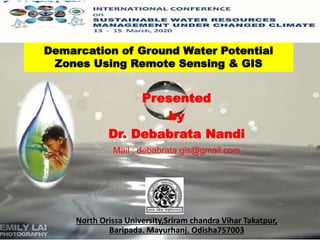 Presented
by
Dr. Debabrata Nandi
Mail : debabrata.gis@gmail.com
North Orissa University,Sriram chandra Vihar Takatpur,
Baripada. Mayurhanj. Odisha757003
Demarcation of Ground Water Potential
Zones Using Remote Sensing & GIS
 