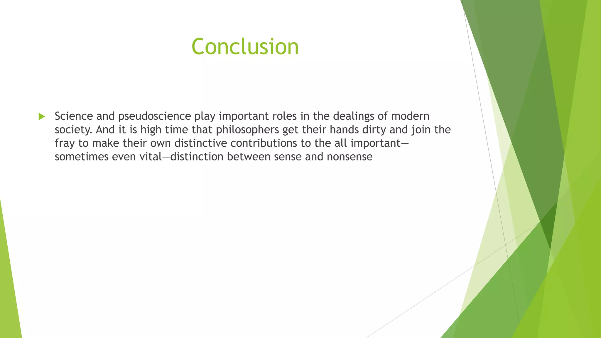 Conclusion
 Science and pseudoscience play important roles in the dealings of modern
society. And it is high time that philosophers get their hands dirty and join the
fray to make their own distinctive contributions to the all important—
sometimes even vital—distinction between sense and nonsense
 