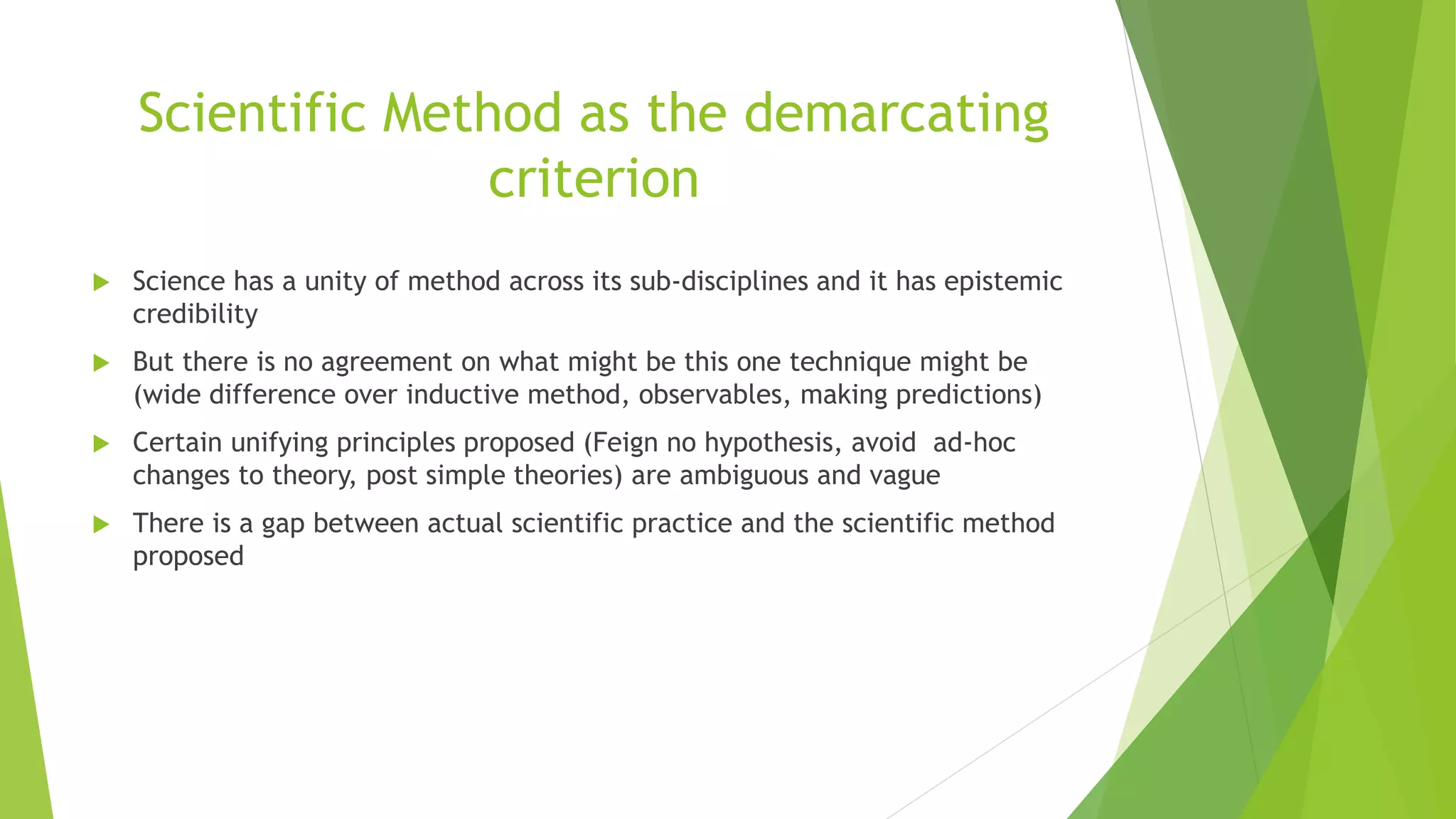 Scientific Method as the demarcating
criterion
 Science has a unity of method across its sub-disciplines and it has epistemic
credibility
 But there is no agreement on what might be this one technique might be
(wide difference over inductive method, observables, making predictions)
 Certain unifying principles proposed (Feign no hypothesis, avoid ad-hoc
changes to theory, post simple theories) are ambiguous and vague
 There is a gap between actual scientific practice and the scientific method
proposed
 