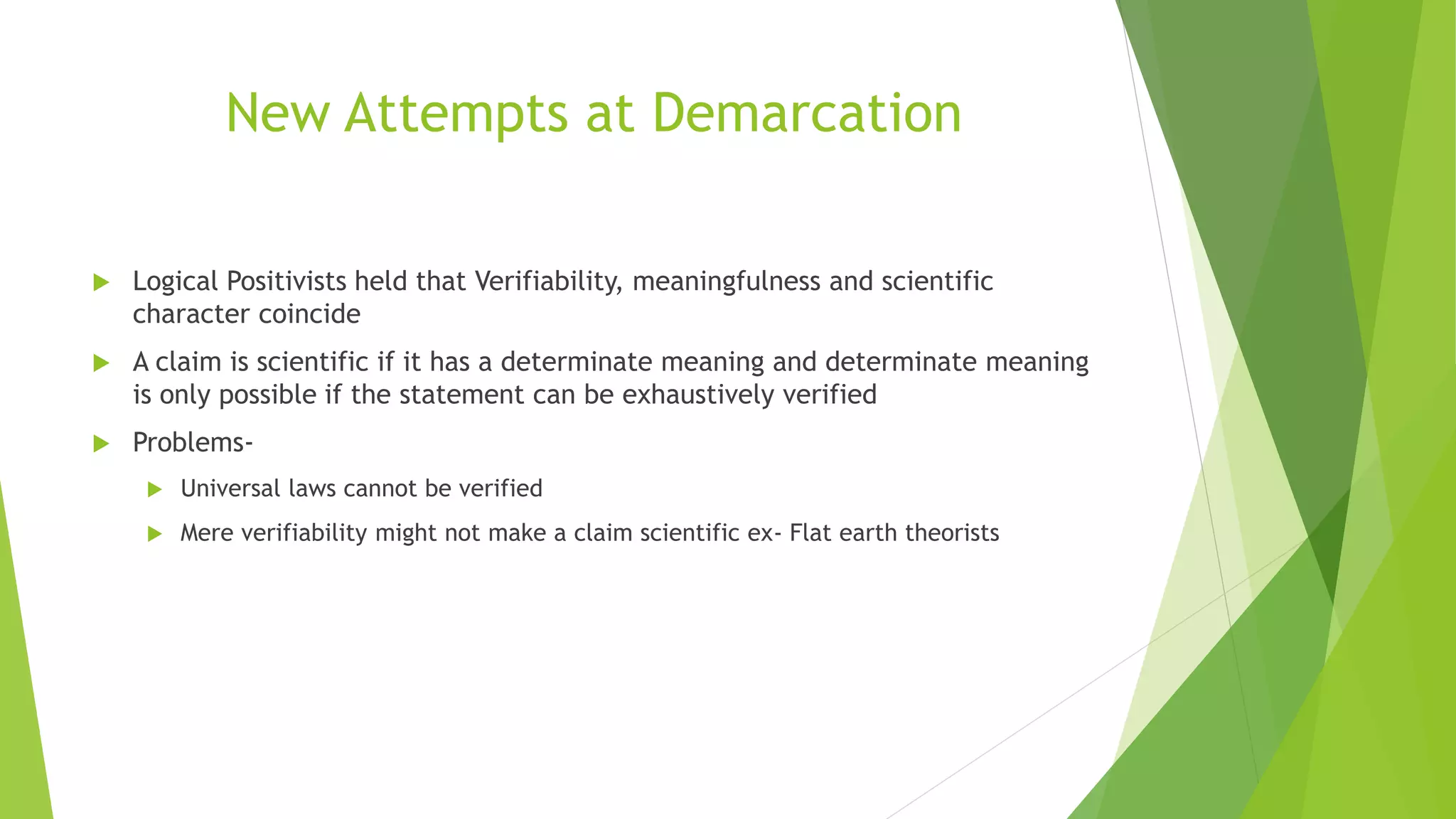 New Attempts at Demarcation
 Logical Positivists held that Verifiability, meaningfulness and scientific
character coincide
 A claim is scientific if it has a determinate meaning and determinate meaning
is only possible if the statement can be exhaustively verified
 Problems-
 Universal laws cannot be verified
 Mere verifiability might not make a claim scientific ex- Flat earth theorists
 