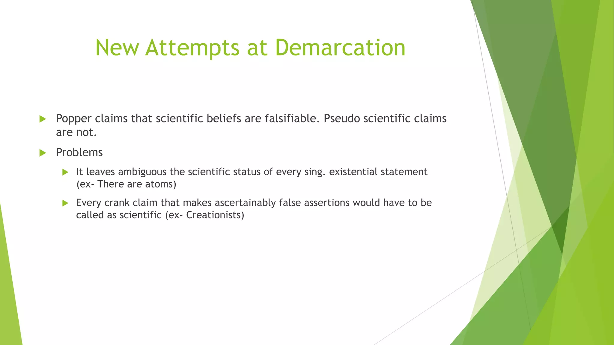 New Attempts at Demarcation
 Popper claims that scientific beliefs are falsifiable. Pseudo scientific claims
are not.
 Problems
 It leaves ambiguous the scientific status of every sing. existential statement
(ex- There are atoms)
 Every crank claim that makes ascertainably false assertions would have to be
called as scientific (ex- Creationists)
 