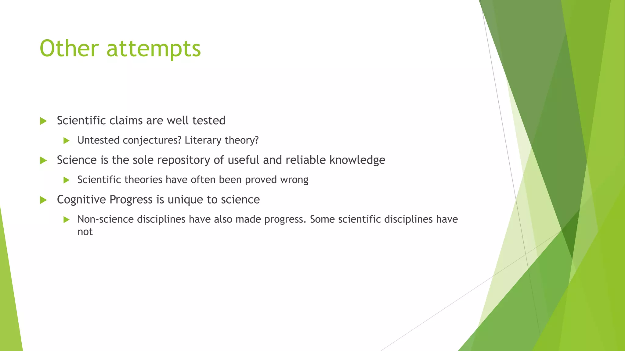 Other attempts
 Scientific claims are well tested
 Untested conjectures? Literary theory?
 Science is the sole repository of useful and reliable knowledge
 Scientific theories have often been proved wrong
 Cognitive Progress is unique to science
 Non-science disciplines have also made progress. Some scientific disciplines have
not
 